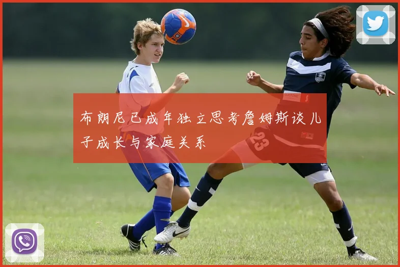 布朗尼已成年独立思考詹姆斯谈儿子成长与家庭关系