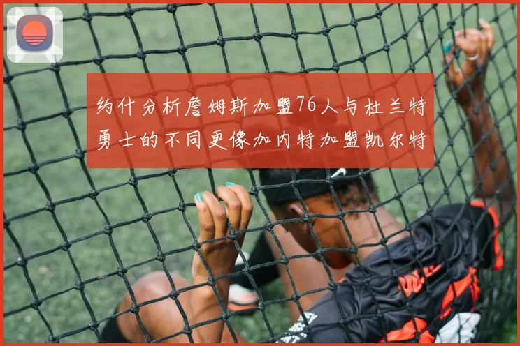 约什分析詹姆斯加盟76人与杜兰特勇士的不同更像加内特加盟凯尔特人的历史意义